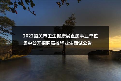 2022韶关市卫生健康局直属事业单位集中公开招聘高校毕业生面试公告 图片