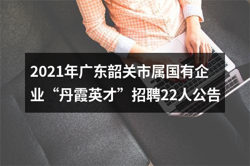 2021年广东韶关市属国有企业“丹霞英才”招聘22人公告 图片
