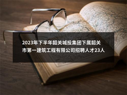 2023年下半年韶关城投集团下属韶关市第一建筑工程有限公司招聘人才23人公告 图片
